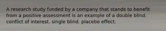 A research study funded by a company that stands to benefit from a positive assessment is an example of a double blind. conflict of interest. single blind. placebo effect.