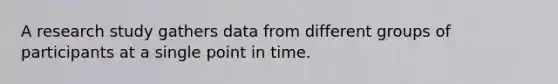 A research study gathers data from different groups of participants at a single point in time.