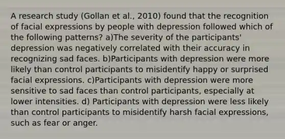 A research study (Gollan et al., 2010) found that the recognition of facial expressions by people with depression followed which of the following patterns? a)The severity of the participants' depression was negatively correlated with their accuracy in recognizing sad faces. b)Participants with depression were more likely than control participants to misidentify happy or surprised facial expressions. c)Participants with depression were more sensitive to sad faces than control participants, especially at lower intensities. d) Participants with depression were less likely than control participants to misidentify harsh facial expressions, such as fear or anger.