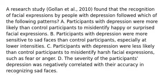 A research study (Gollan et al., 2010) found that the recognition of facial expressions by people with depression followed which of the following patterns? A. Participants with depression were more likely than control participants to misidentify happy or surprised facial expressions. B. Participants with depression were more sensitive to sad faces than control participants, especially at lower intensities. C. Participants with depression were less likely than control participants to misidentify harsh facial expressions, such as fear or anger. D. The severity of the participants' depression was negatively correlated with their accuracy in recognizing sad faces.