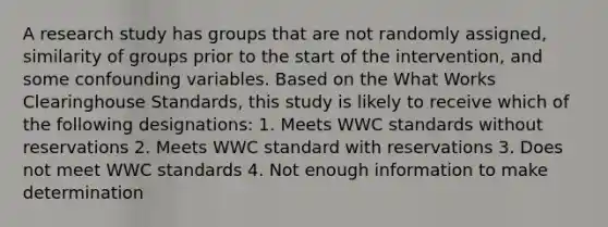 A research study has groups that are not randomly assigned, similarity of groups prior to the start of the intervention, and some confounding variables. Based on the What Works Clearinghouse Standards, this study is likely to receive which of the following designations: 1. Meets WWC standards without reservations 2. Meets WWC standard with reservations 3. Does not meet WWC standards 4. Not enough information to make determination