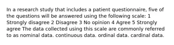 In a research study that includes a patient questionnaire, five of the questions will be answered using the following scale: 1 Strongly disagree 2 Disagree 3 No opinion 4 Agree 5 Strongly agree The data collected using this scale are commonly referred to as nominal data. continuous data. ordinal data. cardinal data.