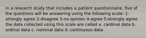 in a research study that includes a patient questionnaire, five of the questions will be answering using the following scale: 1-strongly agree 2-disagree 3-no opinion 4-agree 5-strongly agree the data collected using this scale are called a. cardinal data b. ordinal data c. nominal data d. continuous data