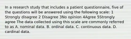 In a research study that includes a patient questionnaire, five of the questions will be answered using the following scale: 1 Strongly disagree 2 Disagree 3No opinion 4Agree 5Strongly agree The data collected using this scale are commonly referred to as A. nominal data. B. ordinal data. C. continuous data. D. cardinal data.