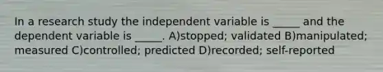 In a research study the independent variable is _____ and the dependent variable is _____. A)stopped; validated B)manipulated; measured C)controlled; predicted D)recorded; self-reported