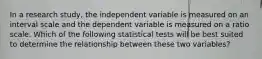 In a research study, the independent variable is measured on an interval scale and the dependent variable is measured on a ratio scale. Which of the following statistical tests will be best suited to determine the relationship between these two variables?