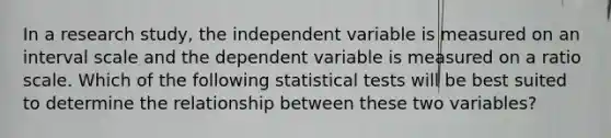 In a research study, the independent variable is measured on an interval scale and the dependent variable is measured on a ratio scale. Which of the following statistical tests will be best suited to determine the relationship between these two variables?