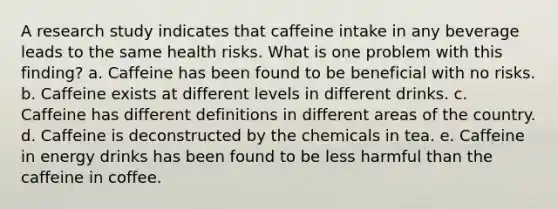 A research study indicates that caffeine intake in any beverage leads to the same health risks. What is one problem with this finding? a. Caffeine has been found to be beneficial with no risks. b. Caffeine exists at different levels in different drinks. c. Caffeine has different definitions in different areas of the country. d. Caffeine is deconstructed by the chemicals in tea. e. Caffeine in energy drinks has been found to be less harmful than the caffeine in coffee.