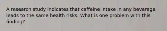 A research study indicates that caffeine intake in any beverage leads to the same health risks. What is one problem with this finding?