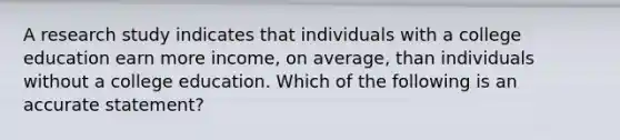 A research study indicates that individuals with a college education earn more income, on average, than individuals without a college education. Which of the following is an accurate statement?