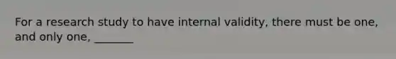 For a research study to have internal validity, there must be one, and only one, _______