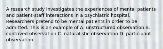 A research study investigates the experiences of mental patients and patient-staff interactions in a psychiatric hospital. Researchers pretend to be mental patients in order to be admitted. This is an example of A. unstructured observation B. contrived observation C. naturalistic observation D. participant observation