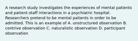 A research study investigates the experiences of mental patients and patient-staff interactions in a psychiatric hospital. Researchers pretend to be mental patients in order to be admitted. This is an example of A. unstructured observation B. contrive observation C. naturalistic observation D. participant observation