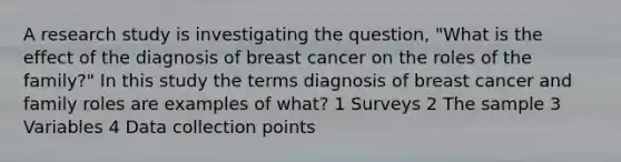 A research study is investigating the question, "What is the effect of the diagnosis of breast cancer on the roles of the family?" In this study the terms diagnosis of breast cancer and family roles are examples of what? 1 Surveys 2 The sample 3 Variables 4 Data collection points