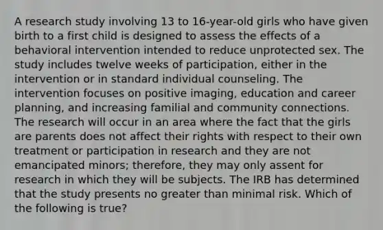 A research study involving 13 to 16-year-old girls who have given birth to a first child is designed to assess the effects of a behavioral intervention intended to reduce unprotected sex. The study includes twelve weeks of participation, either in the intervention or in standard individual counseling. The intervention focuses on positive imaging, education and career planning, and increasing familial and community connections. The research will occur in an area where the fact that the girls are parents does not affect their rights with respect to their own treatment or participation in research and they are not emancipated minors; therefore, they may only assent for research in which they will be subjects. The IRB has determined that the study presents no greater than minimal risk. Which of the following is true?