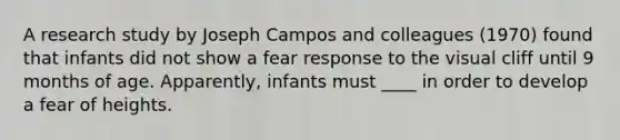 A research study by Joseph Campos and colleagues (1970) found that infants did not show a fear response to the visual cliff until 9 months of age. Apparently, infants must ____ in order to develop a fear of heights.