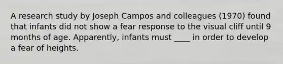 A research study by Joseph Campos and colleagues (1970) found that infants did not show a fear response to the visual cliff until 9 months of age. Apparently, infants must ____ in order to develop a fear of heights.​