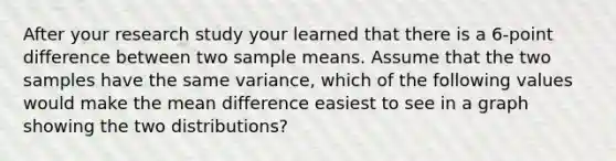 After your research study your learned that there is a 6-point difference between two sample means. Assume that the two samples have the same variance, which of the following values would make the mean difference easiest to see in a graph showing the two distributions?