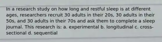 In a research study on how long and restful sleep is at different ages, researchers recruit 30 adults in their 20s, 30 adults in their 50s, and 30 adults in their 70s and ask them to complete a sleep journal. This research is: a. experimental b. longitudinal c. cross-sectional d. sequential