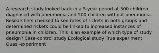 A research study looked back in a 5-year period at 500 children diagnosed with pneumonia and 500 children without pneumonia. Researchers checked to see rates of rickets in both groups and determined rickets could be linked to increased instances of pneumonia in children. This is an example of which type of study design? Case-control study Ecological study True experiment Quasi-experiment