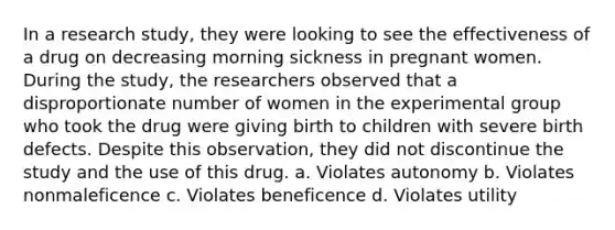 In a research study, they were looking to see the effectiveness of a drug on decreasing morning sickness in pregnant women. During the study, the researchers observed that a disproportionate number of women in the experimental group who took the drug were giving birth to children with severe birth defects. Despite this observation, they did not discontinue the study and the use of this drug. a. Violates autonomy b. Violates nonmaleficence c. Violates beneficence d. Violates utility