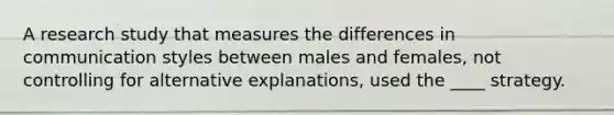 A research study that measures the differences in communication styles between males and females, not controlling for alternative explanations, used the ____ strategy.