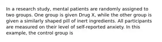 In a research study, mental patients are randomly assigned to two groups. One group is given Drug X, while the other group is given a similarly shaped pill of inert ingredients. All participants are measured on their level of self-reported anxiety. In this example, the control group is