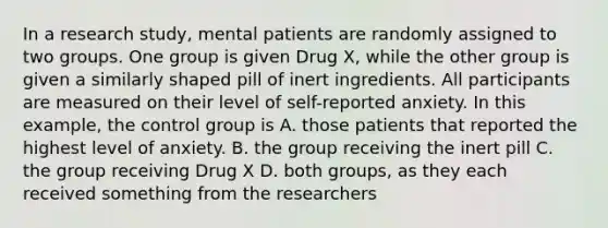 In a research study, mental patients are randomly assigned to two groups. One group is given Drug X, while the other group is given a similarly shaped pill of inert ingredients. All participants are measured on their level of self-reported anxiety. In this example, the control group is A. those patients that reported the highest level of anxiety. B. the group receiving the inert pill C. the group receiving Drug X D. both groups, as they each received something from the researchers