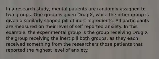 In a research study, mental patients are randomly assigned to two groups. One group is given Drug X, while the other group is given a similarly shaped pill of inert ingredients. All participants are measured on their level of self-reported anxiety. In this example, the experimental group is the group receiving Drug X the group receiving the inert pill both groups, as they each received something from the researchers those patients that reported the highest level of anxiety.