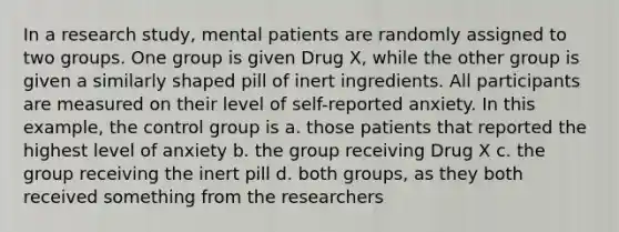 In a research study, mental patients are randomly assigned to two groups. One group is given Drug X, while the other group is given a similarly shaped pill of inert ingredients. All participants are measured on their level of self-reported anxiety. In this example, the control group is a. those patients that reported the highest level of anxiety b. the group receiving Drug X c. the group receiving the inert pill d. both groups, as they both received something from the researchers