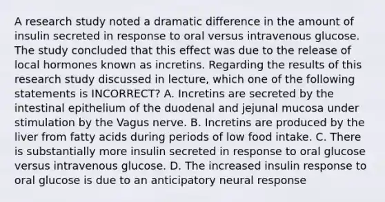 A research study noted a dramatic difference in the amount of insulin secreted in response to oral versus intravenous glucose. The study concluded that this effect was due to the release of local hormones known as incretins. Regarding the results of this research study discussed in lecture, which one of the following statements is INCORRECT? A. Incretins are secreted by the intestinal epithelium of the duodenal and jejunal mucosa under stimulation by the Vagus nerve. B. Incretins are produced by the liver from fatty acids during periods of low food intake. C. There is substantially more insulin secreted in response to oral glucose versus intravenous glucose. D. The increased insulin response to oral glucose is due to an anticipatory neural response