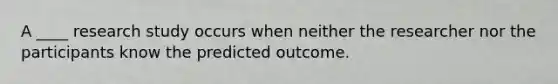 A ____ research study occurs when neither the researcher nor the participants know the predicted outcome.