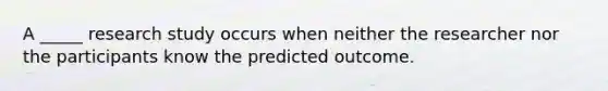 A _____ research study occurs when neither the researcher nor the participants know the predicted outcome.