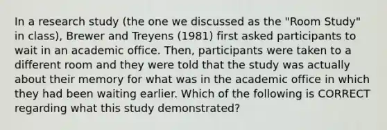 In a research study (the one we discussed as the "Room Study" in class), Brewer and Treyens (1981) first asked participants to wait in an academic office. Then, participants were taken to a different room and they were told that the study was actually about their memory for what was in the academic office in which they had been waiting earlier. Which of the following is CORRECT regarding what this study demonstrated?