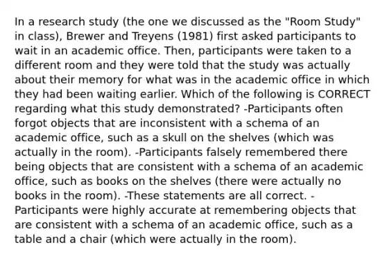 In a research study (the one we discussed as the "Room Study" in class), Brewer and Treyens (1981) first asked participants to wait in an academic office. Then, participants were taken to a different room and they were told that the study was actually about their memory for what was in the academic office in which they had been waiting earlier. Which of the following is CORRECT regarding what this study demonstrated? -Participants often forgot objects that are inconsistent with a schema of an academic office, such as a skull on the shelves (which was actually in the room). -Participants falsely remembered there being objects that are consistent with a schema of an academic office, such as books on the shelves (there were actually no books in the room). -These statements are all correct. -Participants were highly accurate at remembering objects that are consistent with a schema of an academic office, such as a table and a chair (which were actually in the room).