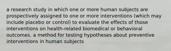 a research study in which one or more human subjects are prospectively assigned to one or more interventions (which may include placebo or control) to evaluate the effects of those interventions on health-related biomedical or behavioral outcomes. a method for testing hypotheses about preventive interventions in human subjects