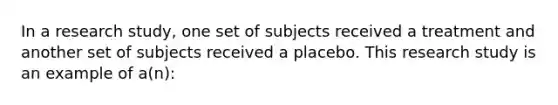 In a research study, one set of subjects received a treatment and another set of subjects received a placebo. This research study is an example of a(n):