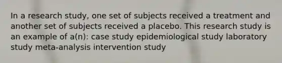 In a research study, one set of subjects received a treatment and another set of subjects received a placebo. This research study is an example of a(n): case study epidemiological study laboratory study meta-analysis intervention study