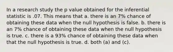 In a research study the p value obtained for the inferential statistic is .07. This means that a. there is an 7% chance of obtaining these data when the null hypothesis is false. b. there is an 7% chance of obtaining these data when the null hypothesis is true. c. there is a 93% chance of obtaining these data when that the null hypothesis is true. d. both (a) and (c).