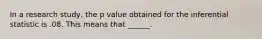 In a research study, the p value obtained for the inferential statistic is .08. This means that ______.