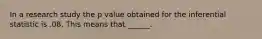 In a research study the p value obtained for the inferential statistic is .08. This means that ______.