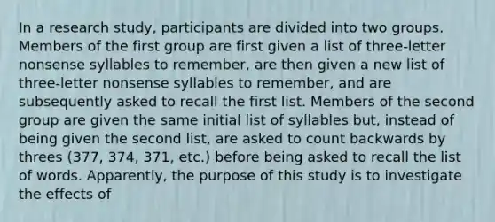 In a research study, participants are divided into two groups. Members of the first group are first given a list of three-letter nonsense syllables to remember, are then given a new list of three-letter nonsense syllables to remember, and are subsequently asked to recall the first list. Members of the second group are given the same initial list of syllables but, instead of being given the second list, are asked to count backwards by threes (377, 374, 371, etc.) before being asked to recall the list of words. Apparently, the purpose of this study is to investigate the effects of