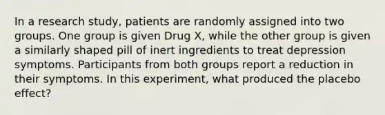 In a research study, patients are randomly assigned into two groups. One group is given Drug X, while the other group is given a similarly shaped pill of inert ingredients to treat depression symptoms. Participants from both groups report a reduction in their symptoms. In this experiment, what produced the placebo effect?