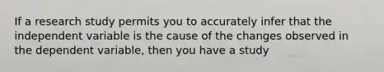 If a research study permits you to accurately infer that the independent variable is the cause of the changes observed in the dependent variable, then you have a study