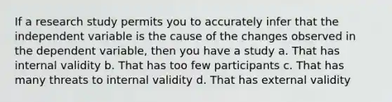 If a research study permits you to accurately infer that the independent variable is the cause of the changes observed in the dependent variable, then you have a study a. That has internal validity b. That has too few participants c. That has many threats to internal validity d. That has external validity