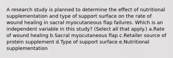 A research study is planned to determine the effect of nutritional supplementation and type of support surface on the rate of wound healing in sacral myocutaneous flap failures. Which is an independent variable in this study? (Select all that apply.) a.Rate of wound healing b.Sacral myocutaneous flap c.Retailer source of protein supplement d.Type of support surface e.Nutritional supplementation