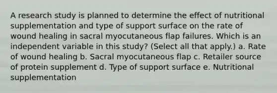 A research study is planned to determine the effect of nutritional supplementation and type of support surface on the rate of wound healing in sacral myocutaneous flap failures. Which is an independent variable in this study? (Select all that apply.) a. Rate of wound healing b. Sacral myocutaneous flap c. Retailer source of protein supplement d. Type of support surface e. Nutritional supplementation