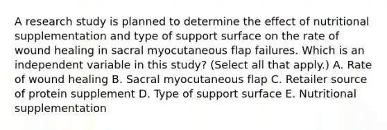 A research study is planned to determine the effect of nutritional supplementation and type of support surface on the rate of wound healing in sacral myocutaneous flap failures. Which is an independent variable in this study? (Select all that apply.) A. Rate of wound healing B. Sacral myocutaneous flap C. Retailer source of protein supplement D. Type of support surface E. Nutritional supplementation