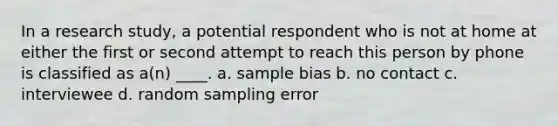 In a research study, a potential respondent who is not at home at either the first or second attempt to reach this person by phone is classified as a(n) ____. a. sample bias b. no contact c. interviewee d. random sampling error