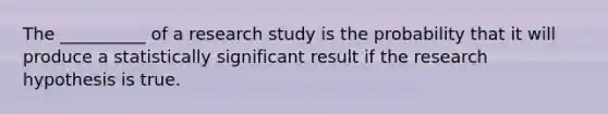 The __________ of a research study is the probability that it will produce a statistically significant result if the research hypothesis is true.